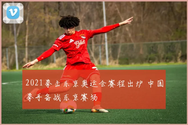 2021拳击东京奥运会赛程出炉 中国拳手备战东京赛场