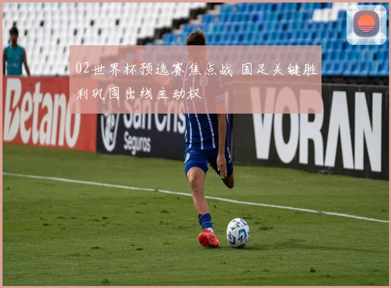 02世界杯预选赛焦点战 国足关键胜利巩固出线主动权