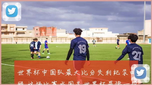 世界杯中国队最大比分失利纪录回顾 这场比赛成国足世界杯最惨一役