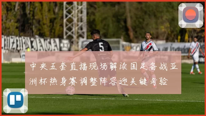 中央五套直播现场解读国足备战亚洲杯热身赛调整阵容迎关键考验