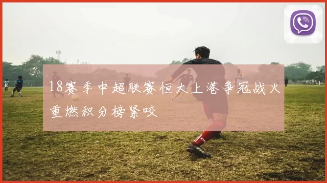 18赛季中超联赛恒大上港争冠战火重燃积分榜紧咬