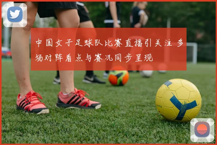 中国女子足球队比赛直播引关注 多场对阵看点与赛况同步呈现