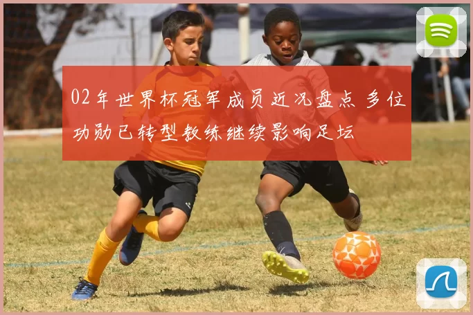 02年世界杯冠军成员近况盘点 多位功勋已转型教练继续影响足坛