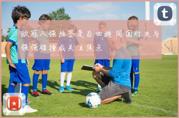 欧冠八强抽签是否回避 同国对决与强强碰撞成关注焦点