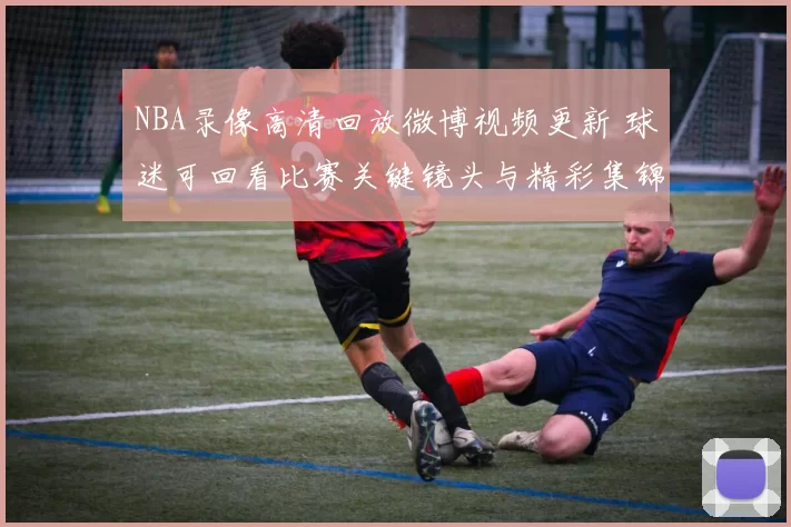 NBA录像高清回放微博视频更新 球迷可回看比赛关键镜头与精彩集锦