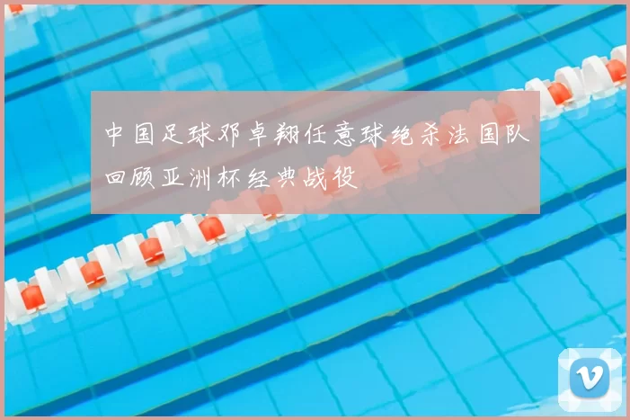 中国足球邓卓翔任意球绝杀法国队回顾亚洲杯经典战役