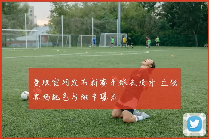 曼联官网发布新赛季球衣设计 主场客场配色与细节曝光