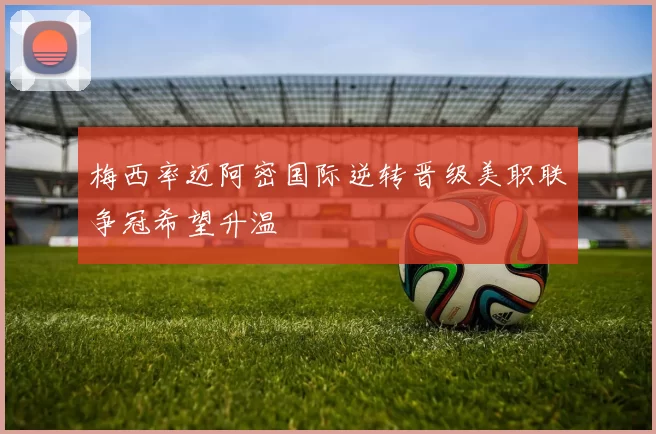 梅西率迈阿密国际逆转晋级美职联争冠希望升温