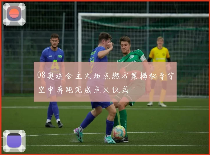 08奥运会主火炬点燃方案揭秘李宁空中奔跑完成点火仪式