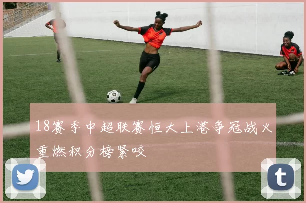 18赛季中超联赛恒大上港争冠战火重燃积分榜紧咬