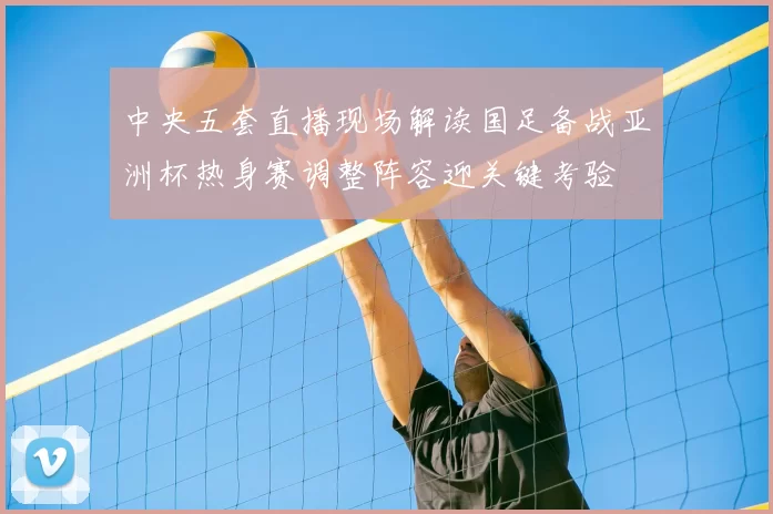 中央五套直播现场解读国足备战亚洲杯热身赛调整阵容迎关键考验