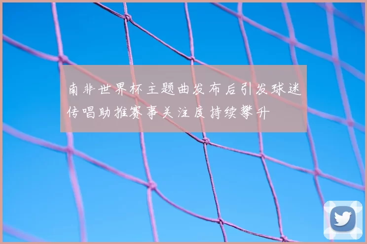 南非世界杯主题曲发布后引发球迷传唱助推赛事关注度持续攀升