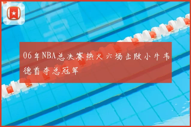 06年NBA总决赛热火六场击败小牛韦德首夺总冠军
