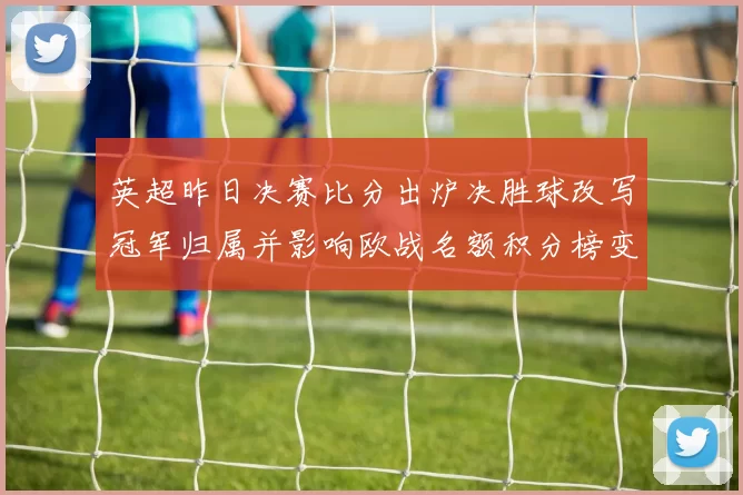 英超昨日决赛比分出炉决胜球改写冠军归属并影响欧战名额积分榜变动