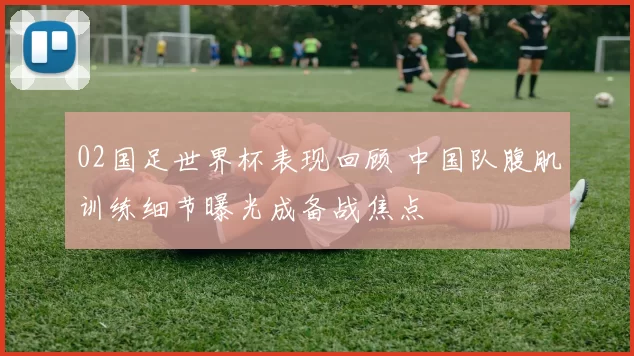 02国足世界杯表现回顾 中国队腹肌训练细节曝光成备战焦点