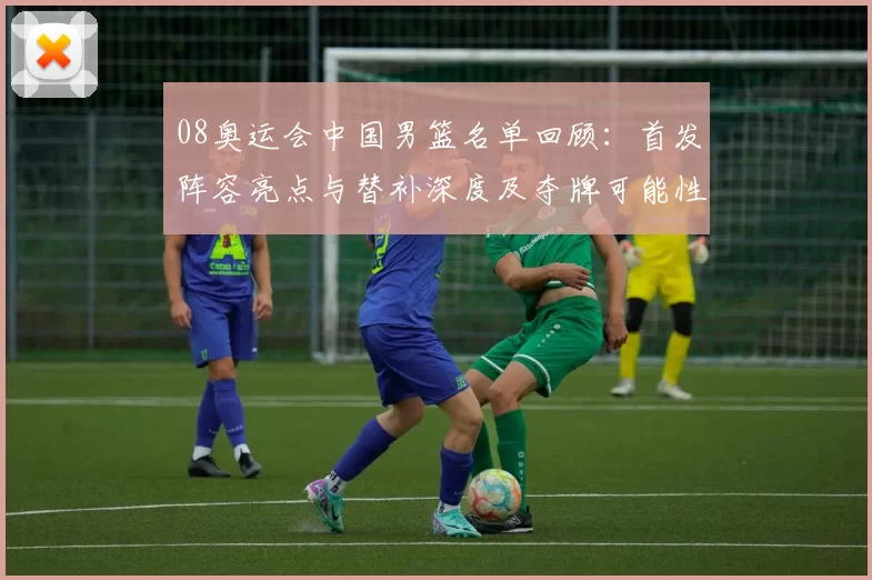 08奥运会中国男篮名单回顾：首发阵容亮点与替补深度及夺牌可能性解析