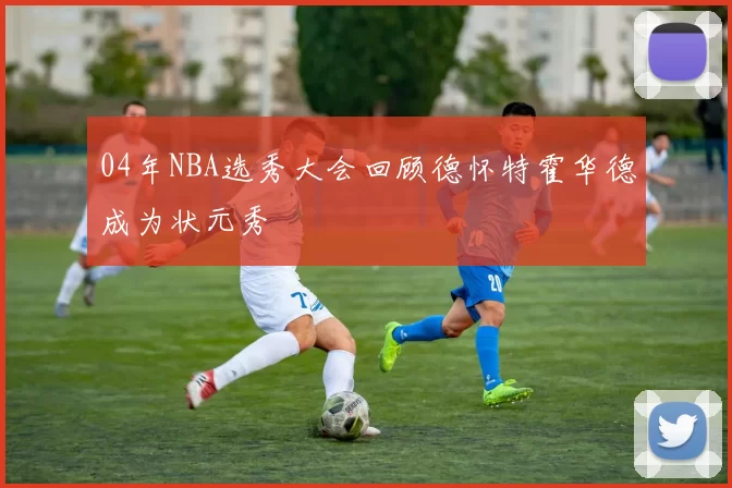 04年NBA选秀大会回顾德怀特霍华德成为状元秀