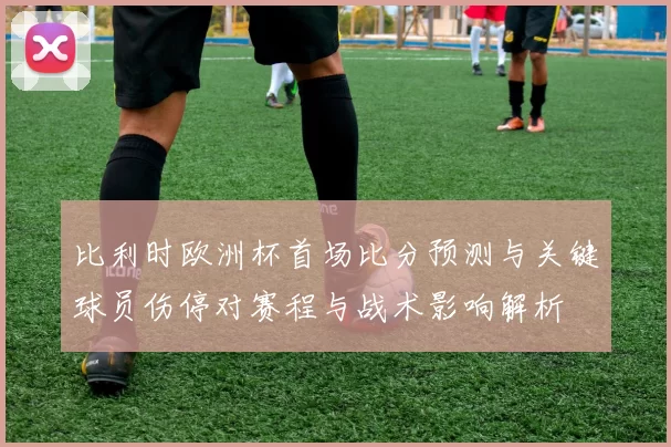 比利时欧洲杯首场比分预测与关键球员伤停对赛程与战术影响解析