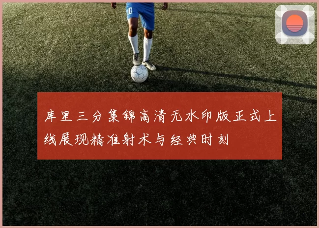 库里三分集锦高清无水印版正式上线展现精准射术与经典时刻