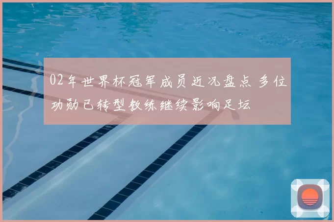 02年世界杯冠军成员近况盘点 多位功勋已转型教练继续影响足坛