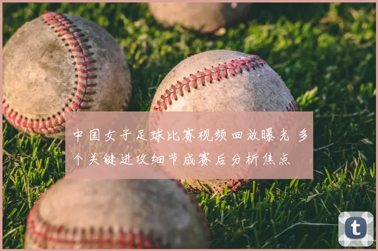 中国女子足球比赛视频回放曝光 多个关键进攻细节成赛后分析焦点