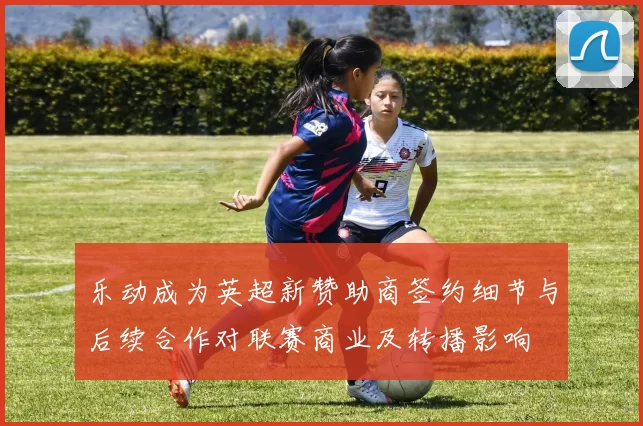 乐动成为英超新赞助商签约细节与后续合作对联赛商业及转播影响