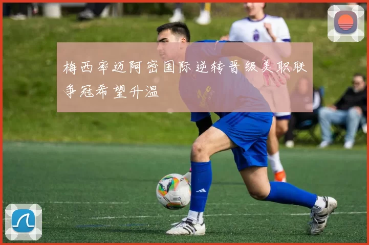 梅西率迈阿密国际逆转晋级美职联争冠希望升温