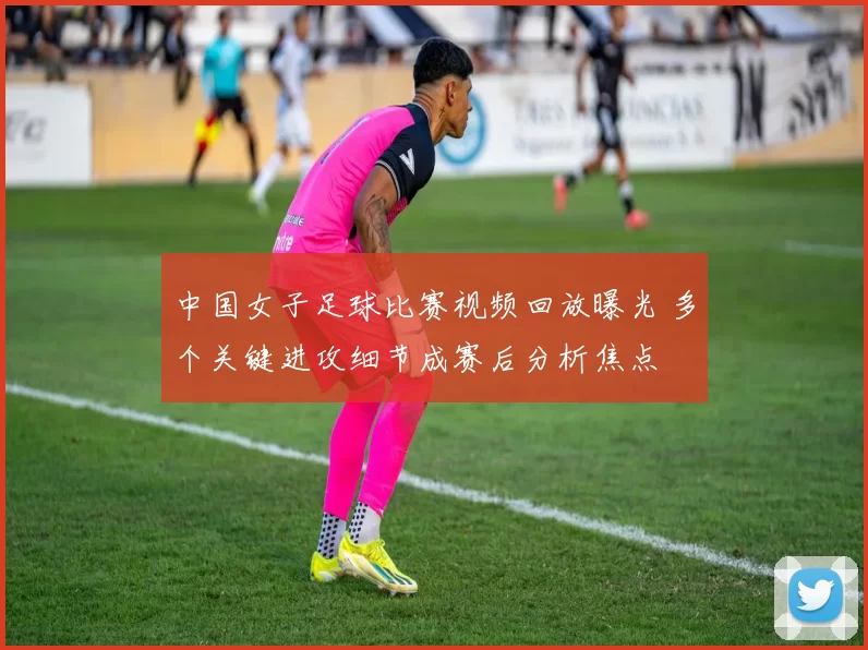 中国女子足球比赛视频回放曝光 多个关键进攻细节成赛后分析焦点