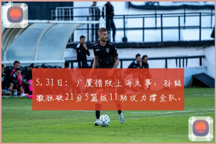 5.31日：广厦惜败上海久事，孙铭徽独砍21分5篮板11助攻力撑全队，展现国内后卫顶尖水准_比赛_抢断_防守