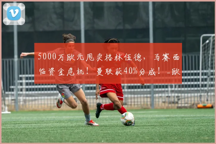 5000万欧元甩卖格林伍德，马赛面临资金危机！曼联获40%分成！_欧冠_罗马_意甲