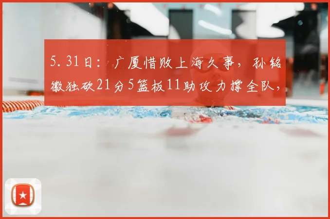 5.31日：广厦惜败上海久事，孙铭徽独砍21分5篮板11助攻力撑全队，展现国内后卫顶尖水准_比赛_抢断_防守