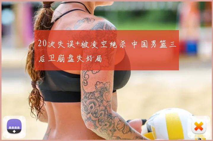 20次失误+被凌空绝杀 中国男篮三后卫崩盘失好局
