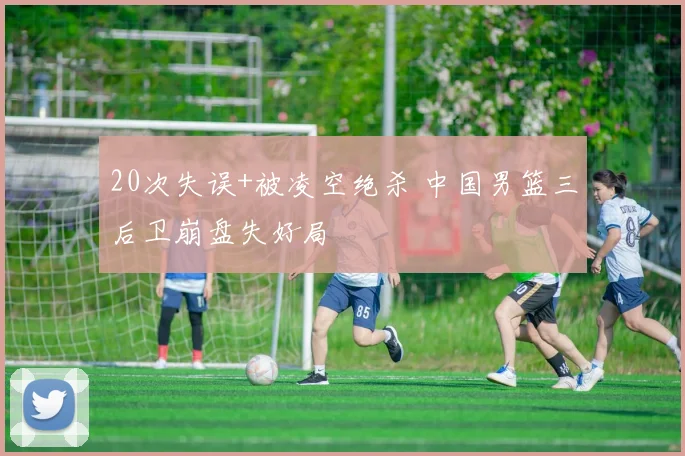 20次失误+被凌空绝杀 中国男篮三后卫崩盘失好局